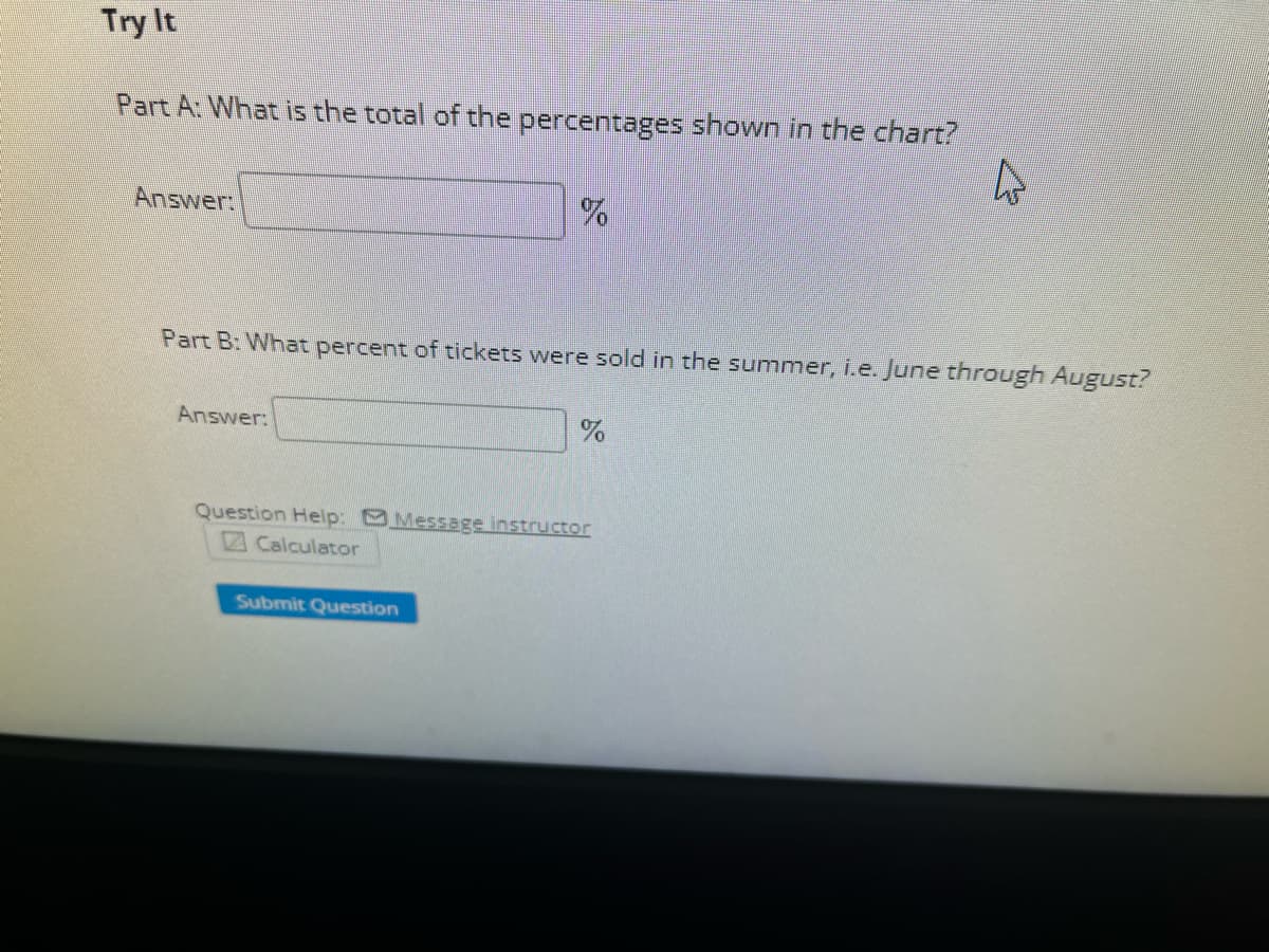 Try It
Part A: What is the total of the percentages shown in the chart?
Answer:
Part B: What percent of tickets were sold in the summer, i.e. June through August?
Answer:
%
Submit Question
%
Question Help: Message instructor
Calculator