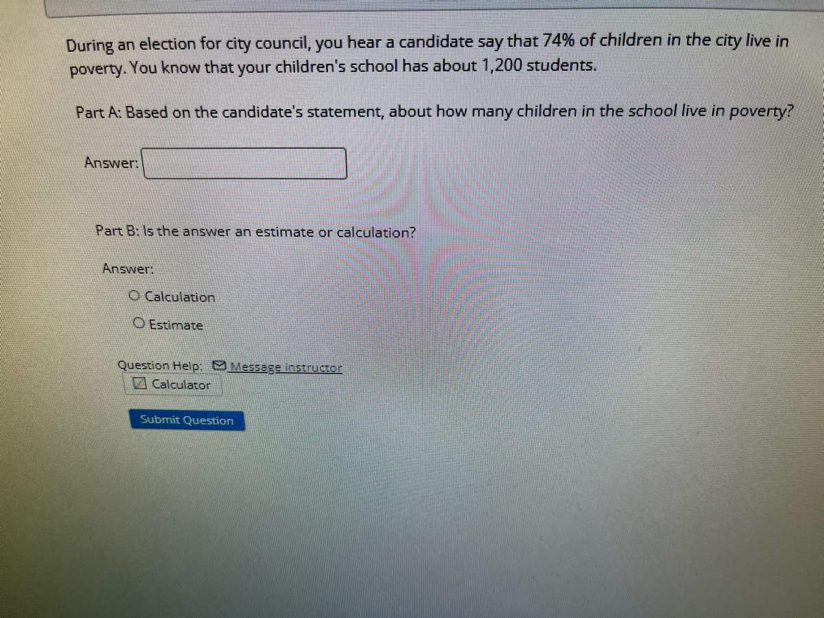 During an election for city council, you hear a candidate say that 74% of children in the city live in
poverty. You know that your children's school has about 1,200 students.
Part A: Based on the candidate's statement, about how many children in the school live in poverty?
Answer:
Part B: Is the answer an estimate or calculation?
Answer:
O Calculation
O Estimate
Question Help: Message instructor
Calculator
Submit Question