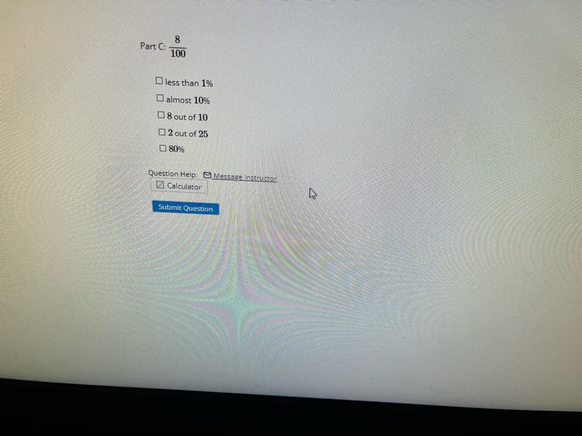 Part C:
8
100
less than 1%
almost 10%
8 out of 10
2 out of 25
80%
Question Help: Message instructor
Calculator
Submit Question