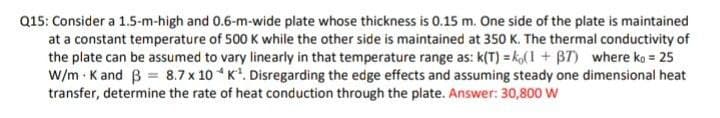 Q15: Consider a 1.5-m-high and 0.6-m-wide plate whose thickness is 0.15 m. One side of the plate is maintained
at a constant temperature of 500 K while the other side is maintained at 350 K. The thermal conductivity of
the plate can be assumed to vary linearly in that temperature range as: k(T) = ko( 1 + B7) where ko = 25
w/m - K and B = 8.7 x 10 * K*. Disregarding the edge effects and assuming steady one dimensional heat
transfer, determine the rate of heat conduction through the plate. Answer: 30,800 W
