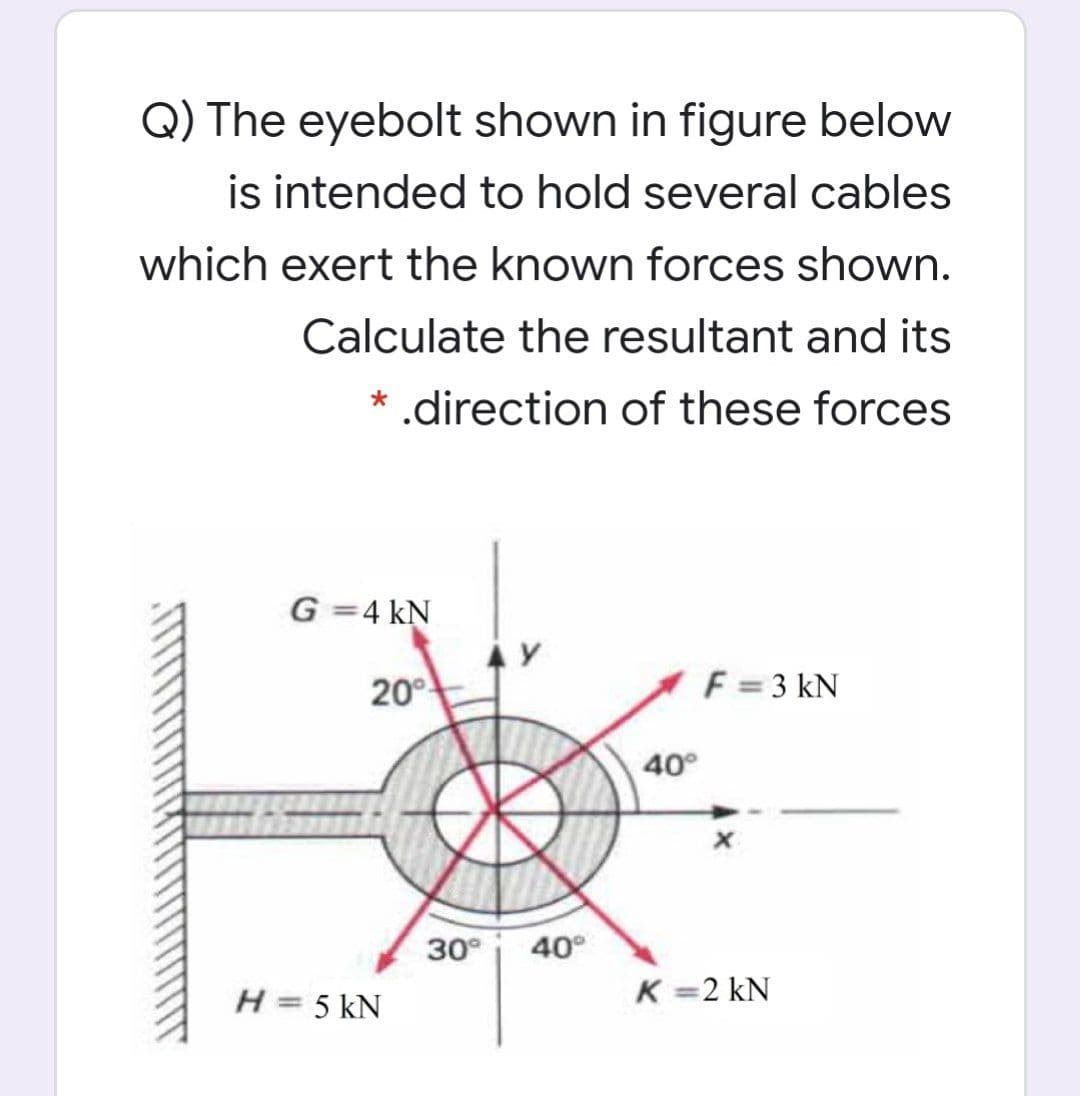 Q) The eyebolt shown in figure below
is intended to hold several cables
which exert the known forces shown.
Calculate the resultant and its
* .direction of these forces
G =4 kN
20°
F = 3 kN
40°
30°
40°
H= 5 kN
K =2 kN
