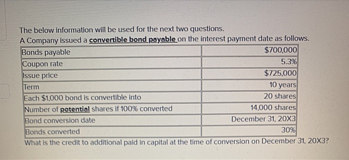 The below information will be used for the next two questions.
A Company issued a convertible bond payable on the interest payment date as follows.
Bonds payable
$700,000
5.3%
Coupon rate
$725,000
Issue price
Term
10 years
Each $1,000 bond is convertible into
20 shares
Number of potential shares if 100% converted
14,000 shares
Bond conversion date
December 31, 20X3
Bonds converted
30%
What is the credit to additional paid in capital at the time of conversion on December 31, 20X3?