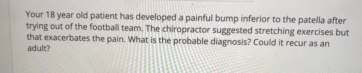 Your 18 year old patient has developed a painful bump inferior to the patella after
trying out of the football team. The chiropractor suggested stretching exercises but
that exacerbates the pain. What is the probable diagnosis? Could it recur as an
adult?
