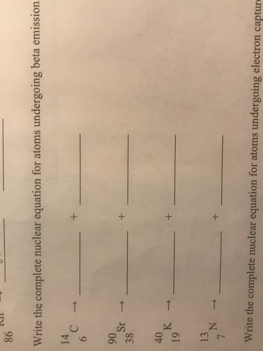 98
Write the complete nuclear equation for atoms undergoing beta emission.
14
->
9.
06
Sr
38
40,
K.
13
Write the complete nuclear equation for atoms undergoing electron capture
