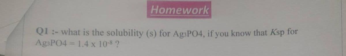 Homework
Q1 :- what is the solubility (s) for Ag3PO4, if you know that Ksp for
Ag3PO4 = 1.4 x 10-8 ?