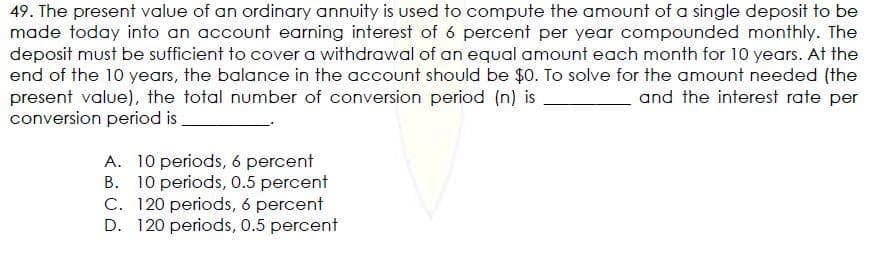 49. The present value of an ordinary annuity is used to compute the amount of a single deposit to be
made today into an account earning interest of 6 percent per year compounded monthly. The
deposit must be sufficient to cover a withdrawal of an equal amount each month for 10 years. At the
end of the 10 years, the balance in the account should be $0. To solve for the amount needed (the
present value), the total number of conversion period (n) is
conversion period is
and the interest rate per
A. 10 periods, 6 percent
B. 10 periods, 0.5 percent
C. 120 periods, 6 percent
D. 120 periods, 0.5 percent
