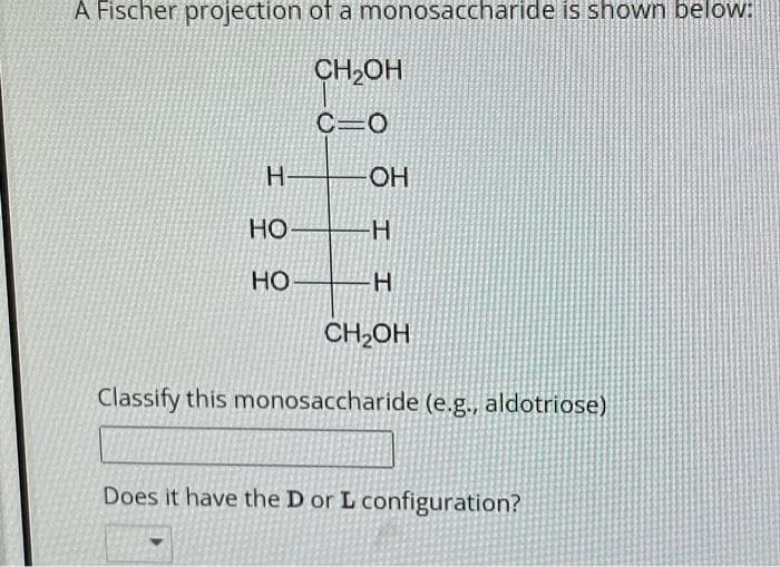 A Fischer projection of a monosaccharide is shown below:
CH2OH
C=O
H-
= 2
HO-
HO
-OH
H
H
CH₂OH
Classify this monosaccharide (e.g., aldotriose)
Does it have the D or L configuration?