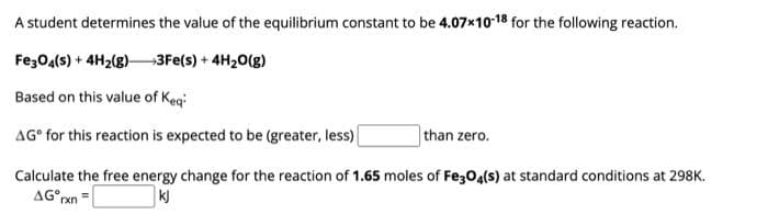 A student determines the value of the equilibrium constant to be 4.07x10-18 for the following reaction.
Fe3O4(s) + 4H₂(g) →3Fe(s) + 4H₂O(g)
Based on this value of Keq
AG for this reaction is expected to be (greater, less)
than zero.
Calculate the free energy change for the reaction of 1.65 moles of Fe3O4(s) at standard conditions at 298K.
AG rxn=
kj