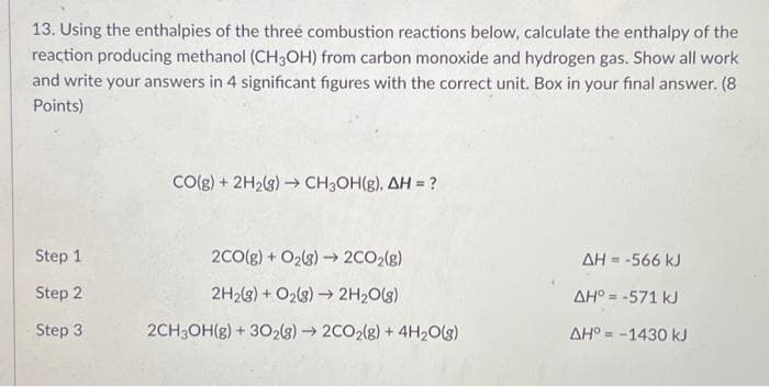 13. Using the enthalpies of the three combustion reactions below, calculate the enthalpy of the
reaction producing methanol (CH3OH) from carbon monoxide and hydrogen gas. Show all work
and write your answers in 4 significant figures with the correct unit. Box in your final answer. (8
Points)
Step 1
Step 2
Step 3
CO(g) + 2H₂(g) → CH₂OH(g), AH = ?
2CO(g) + O₂(g) →→ 2CO₂(g)
2H₂(g) + O₂(g) →→ 2H₂O(g)
2CH3OH(g) + 302(8)→ 2CO2(g) + 4H₂O(g)
AH = -566 kJ
ΔΗ° = -571 kJ
ΔΗ° = -1430 kJ