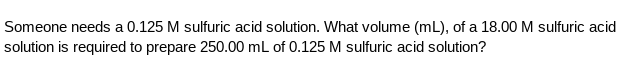 Someone needs a 0.125 M sulfuric acid solution. What volume (mL), of a 18.00 M sulfuric acid
solution is required to prepare 250.00 mL of 0.125 M sulfuric acid solution?
