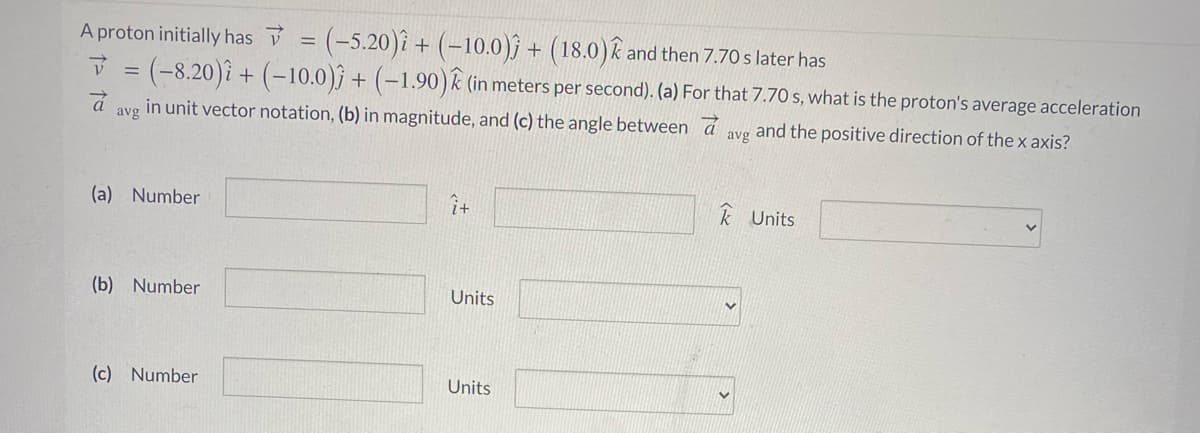 (-5.20)i + (-10.0)j + (18.0)k and then 7.70 s later has
V = (-8.20)i + (-10.0)j + (-1.90)k (in meters per second). (a) For that 7.70 s, what is the proton's average acceleration
A proton initially has V
in unit vector notation, (b) in magnitude, and (c) the angle between a
avg and the positive direction of the x axis?
avg
(a) Number
k Units
(b) Number
Units
(c) Number
Units
