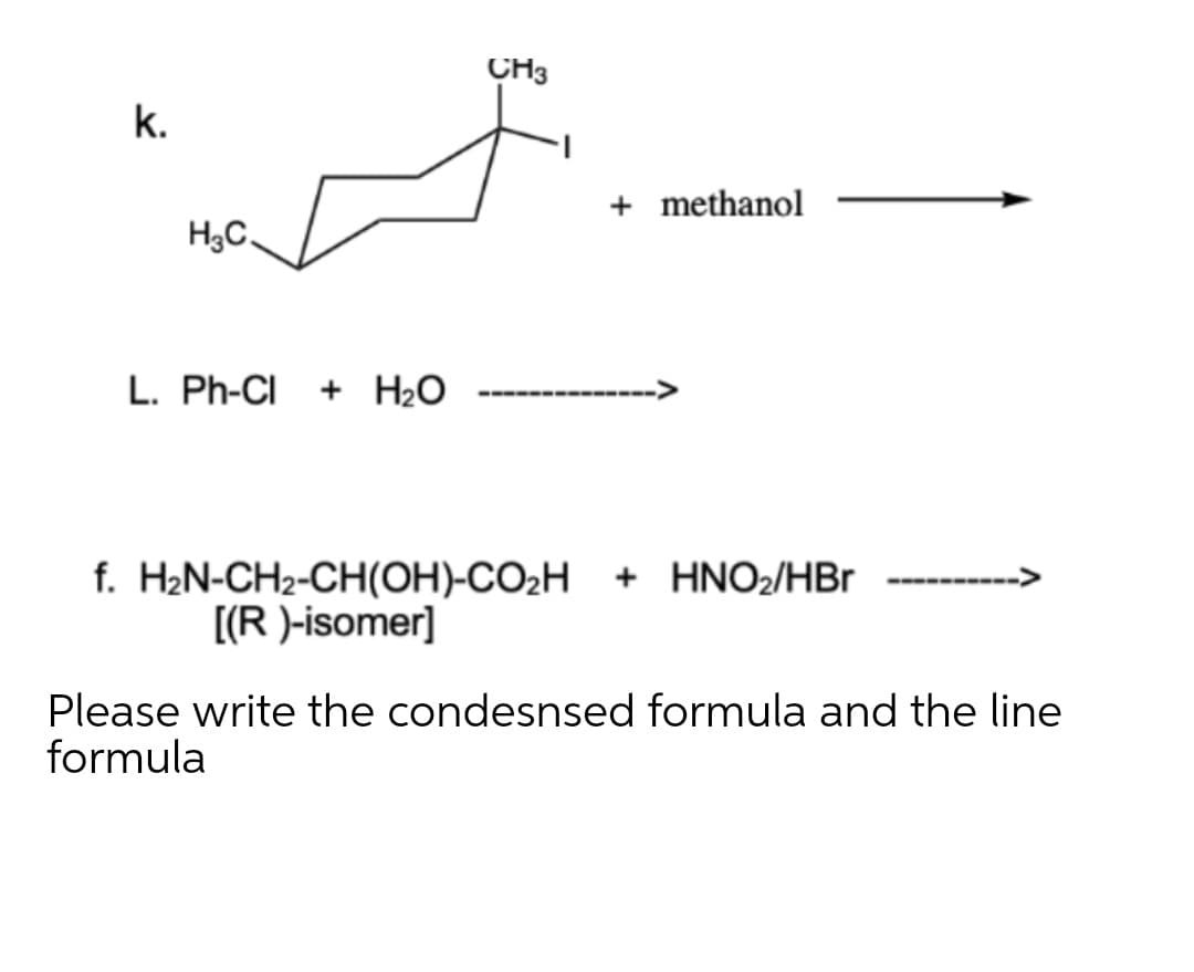 CH3
k.
+ methanol
H3C,
L. Ph-CI + H2O
------ ---
f. H2N-CH2-CH(OH)-CO2H
[(R )-isomer]
+ HNO2/HBr
Please write the condesnsed formula and the line
formula
