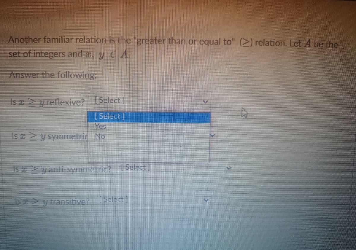 Another familiar relation is the "greater than or equal to" (2) relation. Let A be the
set of integers and a, y EA.
Answer the following:
Is a > y reflexive? [Select]
[Select]
Is a > y symmetric No
Is ay anti-symmetric? [Select
Is a > y transitive? [Select]