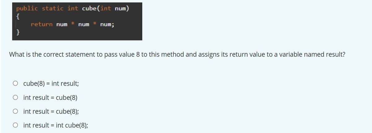 public static int cube(int num
{
return num
num
num;
}
What is the correct statement to pass value 8 to this method and assigns its return value to a variable named result?
O cube(8) = int result;
int result = cube(8)
O int result =
O int result = int cube(8);
