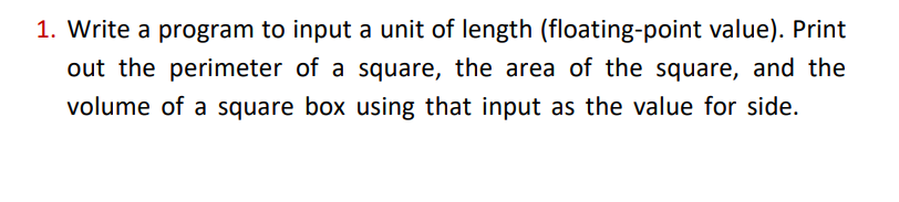1. Write a program to input a unit of length (floating-point value). Print
out the perimeter of a square, the area of the square, and the
volume of a square box using that input as the value for side.
