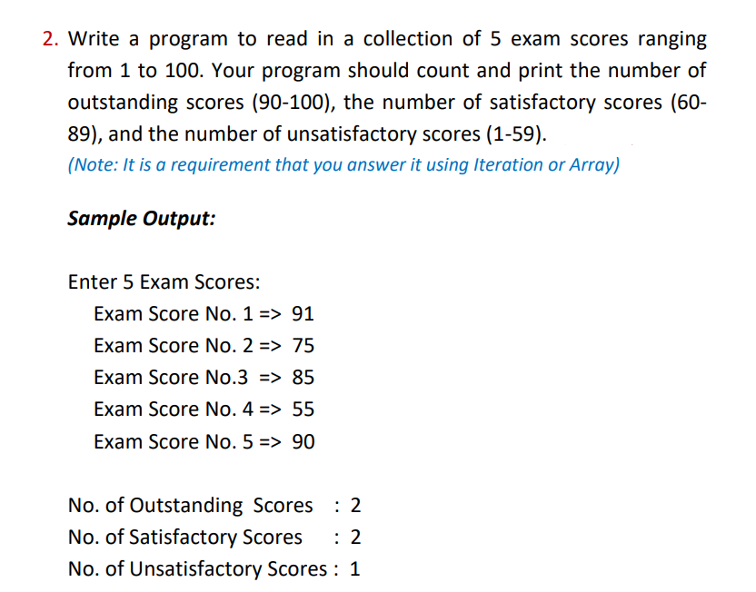 2. Write a program to read in a collection of 5 exam scores ranging
from 1 to 100. Your program should count and print the number of
outstanding scores (90-100), the number of satisfactory scores (60-
89), and the number of unsatisfactory scores (1-59).
(Note: It is a requirement that you answer it using Iteration or Array)
Sample Output:
Enter 5 Exam Scores:
Exam Score No. 1 => 91
Exam Score No. 2 => 75
Exam Score No.3 => 85
Exam Score No. 4 => 55
Exam Score No. 5 => 90
No. of Outstanding Scores
No. of Satisfactory Scores
: 2
No. of Unsatisfactory Scores : 1
