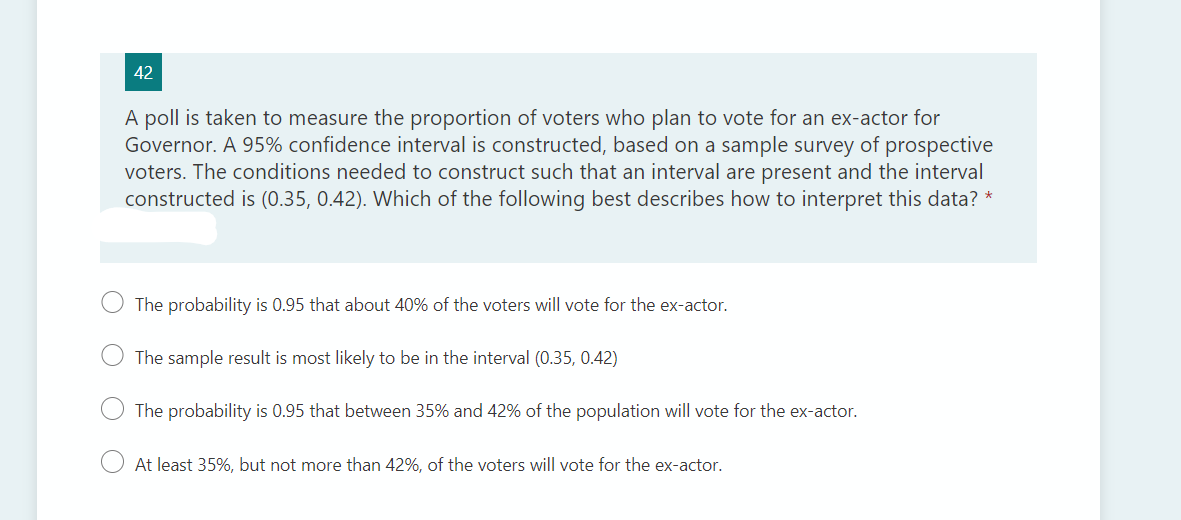 42
A poll is taken to measure the proportion of voters who plan to vote for an ex-actor for
Governor. A 95% confidence interval is constructed, based on a sample survey of prospective
voters. The conditions needed to construct such that an interval are present and the interval
constructed is (0.35, 0.42). Which of the following best describes how to interpret this data? *
The probability is 0.95 that about 40% of the voters will vote for the ex-actor.
The sample result is most likely to be in the interval (0.35, 0.42)
The probability is 0.95 that between 35% and 42% of the population will vote for the ex-actor.
At least 35%, but not more than 42%, of the voters will vote for the ex-actor.
