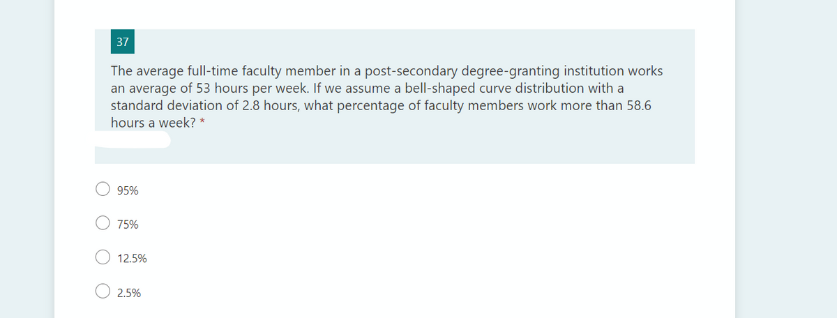 37
The average full-time faculty member in a post-secondary degree-granting institution works
an average of 53 hours per week. If we assume a bell-shaped curve distribution with a
standard deviation of 2.8 hours, what percentage of faculty members work more than 58.6
hours a week? *
95%
75%
12.5%
2.5%
O O
