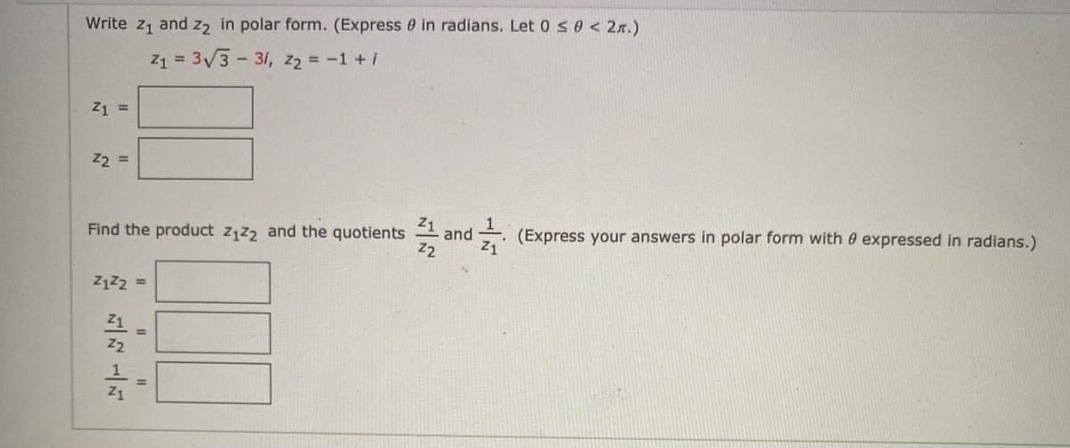 Write z1 and z2 in polar form. (Express 0 in radians. Let 0 so < 2x.)
Z1 = 3/3- 3i, z2 = -1 + i
Z1 =
22 =
Z1
Find the product z1z2 and the quotients = and
- (Express your answers in polar form with 0 expressed in radians.)
z2
Z1
Z1
%3D
Z2
%3D
Z1

