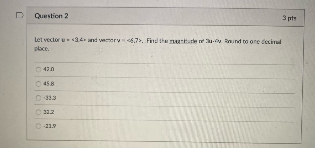 Question 2
3 pts
Let vector u = <3,4> and vector v = <6,7>. Find the magnitude of 3u-4v. Round to one decimal
place.
42.0
45.8
C-33.3
32.2
C-21.9
