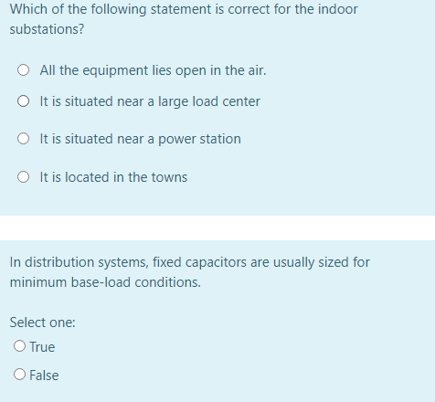 Which of the following statement is correct for the indoor
substations?
All the equipment lies open in the air.
O It is situated near a large load center
O It is situated near a power station
O It is located in the towns
In distribution systems, fixed capacitors are usually sized for
minimum base-load conditions.
Select one:
O True
O False
