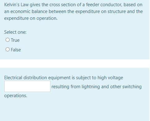 Kelvin's Law gives the cross section of a feeder conductor, based on
an economic balance between the expenditure on structure and the
expenditure on operation.
Select one:
O True
O False
Electrical distribution equipment is subject to high voltage
resulting from lightning and other switching
operations.
