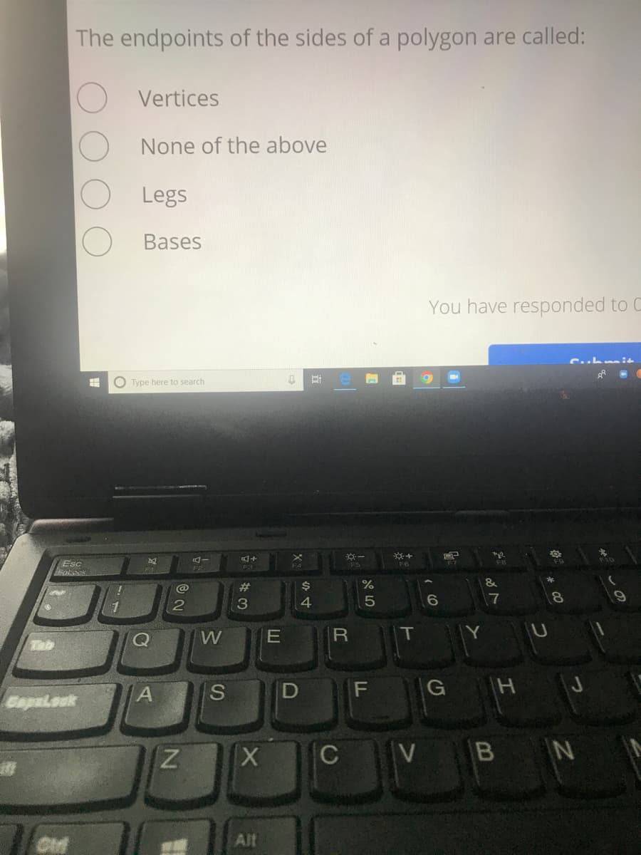 The endpoints of the sides of a polygon are called:
Vertices
None of the above
Legs
Bases
You have responded to C
O Type here to search
Esc
F6
F3
F4
23
%$4
2
W
Tab
IS
G H J
Capalouk
C
VB N
Alt
LL
