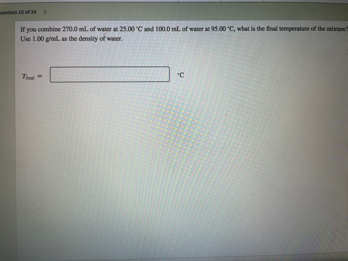 uestion 10 of 24
<>
If you combine 270.0 mL of water at 25.00 °C and 100.0 mL of water at 95.00 °C, what is the final temperature of the mixture?
Use 1.00 g/mL as the density of water.
Tinal =
°C
