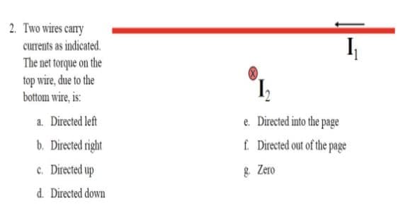 2. Two wires cary
currents as indicated.
The net torque on the
top wire, due to the
bottom wire, is:
I
a. Directed left
e. Directed into the page
f. Directed out of the page
b. Directed right
c. Directed up
8. Zero
d. Directed down
