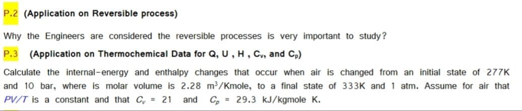 P.2 (Application on Reversible process)
Why the Engineers are considered the reversible processes is very important to study?
P.3
(Application on Thermochemical Data for Q, U, H, Cv, and Cp)
Calculate the internal-energy and enthalpy changes that occur when air is changed from an initial state of 277K
and 10 bar, where is molar volume is 2.28 m3/Kmole, to a final state of 333K and 1 atm. Assume for air that
PV/T is a constant and that C, = 21
and C, = 29.3 kJ/kgmole K.
