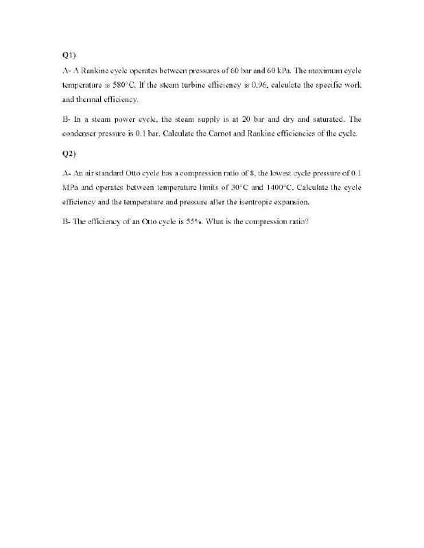 Q1)
A- A Rankine eyele operates between pressures of 60 bar and 60 kPa. The maximum cycle
temperature is 580°C. If the steam turbine efficiency is 0.96, calculate the specific work
and thermal efficiency.
B- In a steam power cycle, the steam supply is at 20 bar and dry and saturated. The
condenser pressure is 0.1 bar. Calculate the Carnot and Rankine efficiencies of the cycle.
Q2)
A- An air standard Otto cycle has a compression ratio of 8, the lowest cycle pressure of 0.1
MPa and operates between temperature limits of 30°C and 1400-C. Calculate the cycle
efficiency and the temperature and pressure after the isentropic expansion.
B- The efficiency of an Otto cycle is 55%. What is the compression ratio?