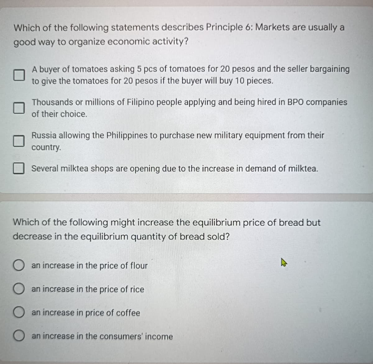 Which of the following statements describes Principle 6: Markets are usually a
good way to organize economic activity?
A buyer of tomatoes asking 5 pcs of tomatoes for 20 pesos and the seller bargaining
to give the tomatoes for 20 pesos if the buyer will buy 10 pieces.
Thousands or millions of Filipino people applying and being hired in BPO companies
of their choice.
Russia allowing the Philippines to purchase new military equipment from their
country.
Several milktea shops are opening due to the increase in demand of milktea.
Which of the following might increase the equilibrium price of bread but
decrease in the equilibrium quantity of bread sold?
O an increase in the price of flour
an increase in the price of rice
O an increase in price of coffee
an increase in the consumers' income
