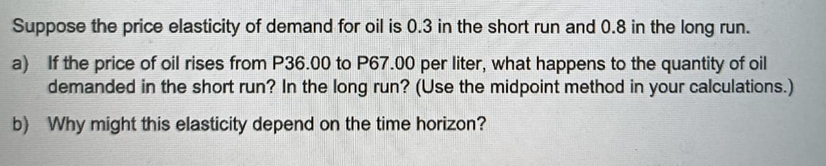 Suppose the price elasticity of demand for oil is 0.3 in the short run and 0.8 in the long run.
a) If the price of oil rises from P36.00 to P67.00 per liter, what happens to the quantity of oil
demanded in the short run? In the long run? (Use the midpoint method in your calculations.)
b) Why might this elasticity depend on the time horizon?
