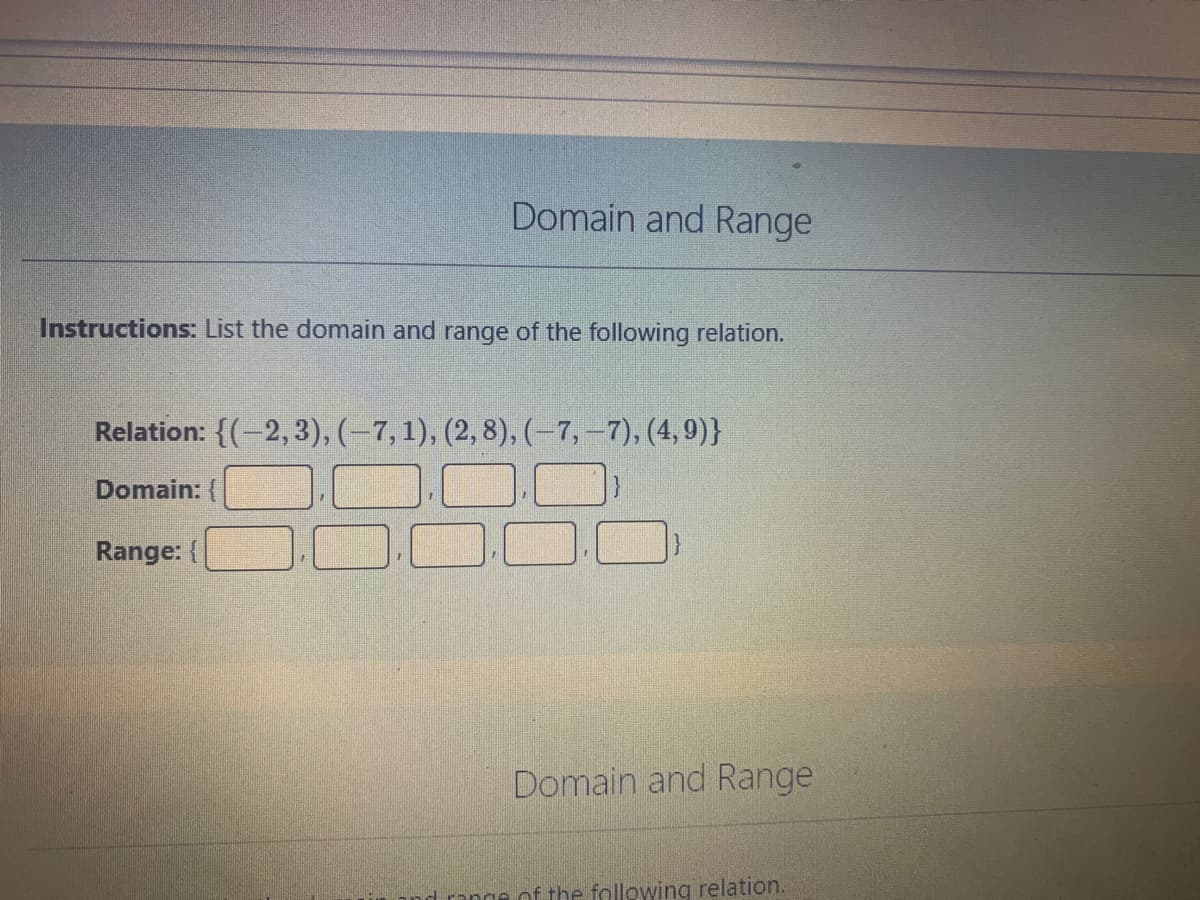 Domain and Range
Instructions: List the domain and range of the following relation.
Relation: {(-2, 3), (–7, 1), (2, 8), (–7,-7), (4,9)}
Domain: {
Range: (
Domain and Range
range of the following relation.

