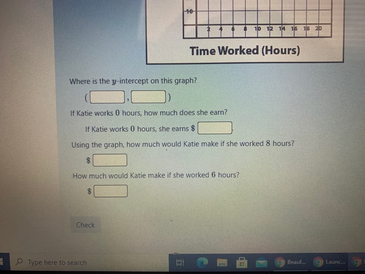 10
10 12 14 16 18 20
Time Worked (Hours)
Where is the y-intercept on this graph?
If Katie works 0 hours, how much does she earn?
If Katie works 0 hours, she earns $
Using the graph, how much would Katie make if she worked 8 hours?
How much would Katie make if she worked 6 hours?
24
Check
Type here to search
Beauf..
Launc.
