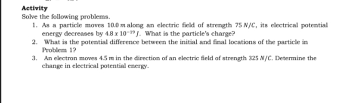 Activity
Solve the following problems.
1. As a particle moves 10.0 m along an electric field of strength 75 N/C, its electrical potential
energy decreases by 4.8 x 10-19 J. What is the particle's charge?
2. What is the potential difference between the initial and final locations of the particle in
Problem 1?
3. An electron moves 4.5 m in the direction of an electric field of strength 325 N/C. Determine the
change in electrical potential energy.
