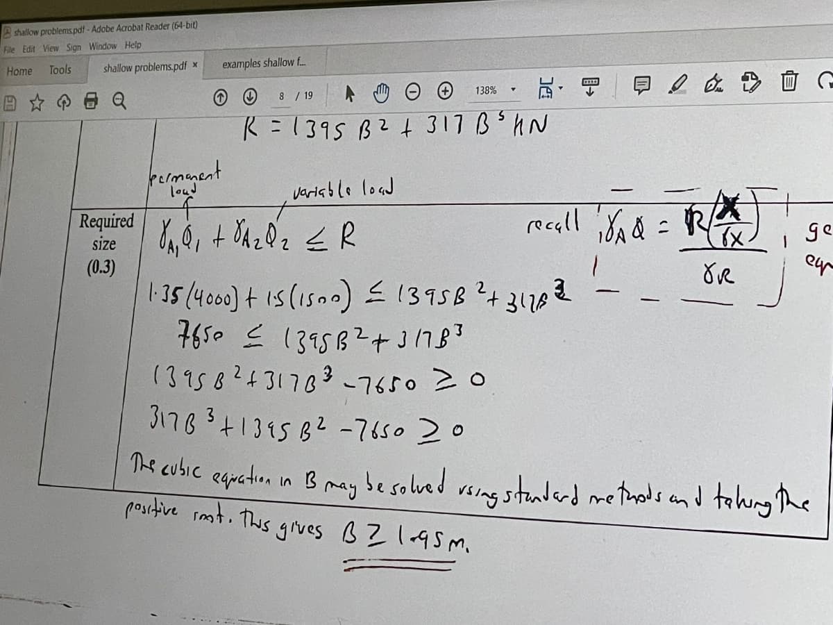 shallow problems.pdf - Adobe Acrobat Reader (64-bit)
File Edit View Sign Window Help
Home
Tools
shallow problems.pdf x
Required
size
(0.3)
examples shallow f....
↑
permanent
loud
8 / 19
R = 1395 B
2
variable load
f
YA Q₁ + VA ₂ Q 2 ≤ R
138%
19
+317B³ HN
E & D
recall 18/A4 = 12/²²)
√x.
1
OR
ge
eur
1.35 (4000) + 1.5 (1500) ≤ 1395B²+31768²32
7650 ≤ 1395B²+31783
2
13958² +31783-7650 20
31783 +1345 B² -7650 20
The cubic equation in B may be solved using standard methods and taking the
positive rest. This gives B2 1.95m.