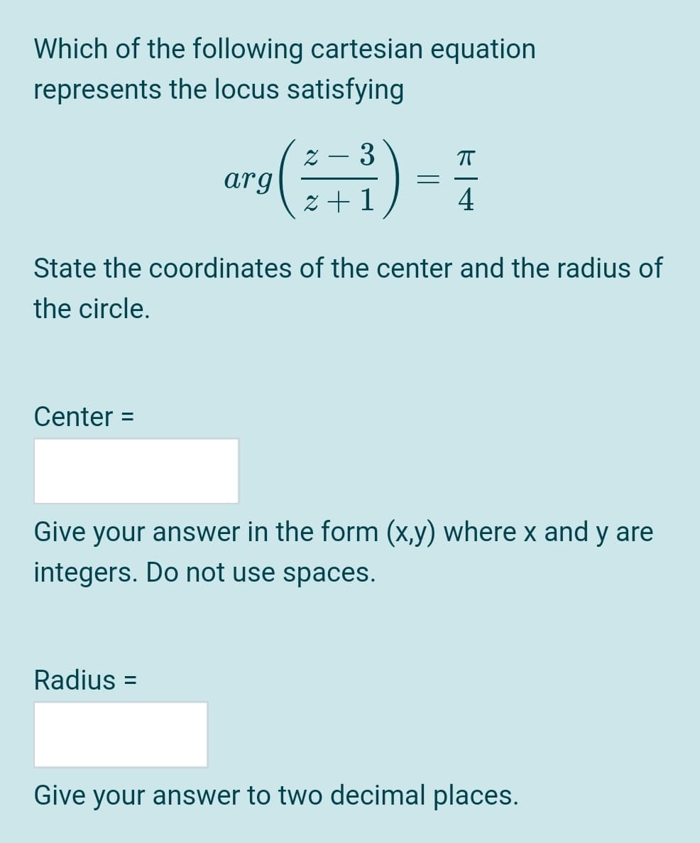 Which of the following cartesian equation
represents the locus satisfying
Z – 3
T
arg
z + 1
4
State the coordinates of the center and the radius of
the circle.
Center =
Give your answer in the form (x,y) where x and y are
integers. Do not use spaces.
Radius
Give your answer to two decimal places.
