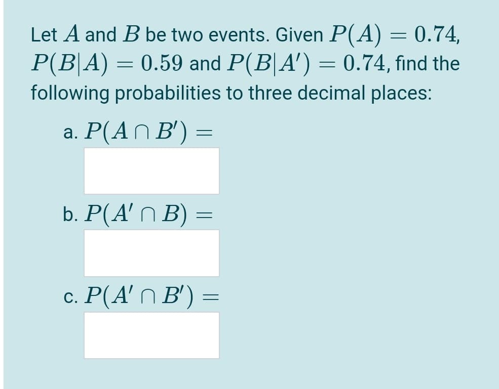 Let A and B be two events. Given P(A) = 0.74,
P(B|A) = 0.59 and P(B|A') = 0.74, find the
following probabilities to three decimal places:
a. P(AN B') =
b. P(A' n B)
c. P(A' N B') =
