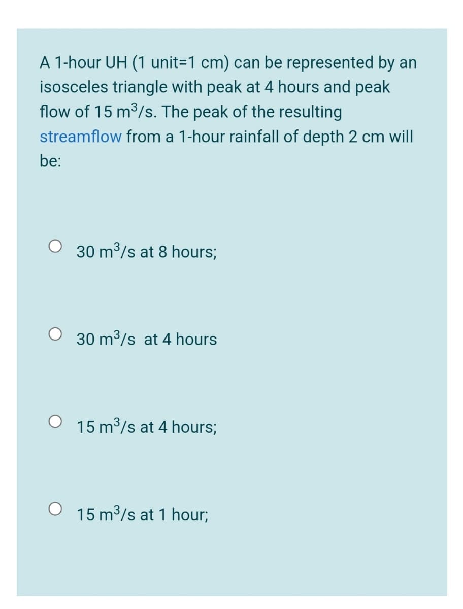 A 1-hour UH (1 unit=1 cm) can be represented by an
isosceles triangle with peak at 4 hours and peak
flow of 15 m³/s. The peak of the resulting
streamflow from a 1-hour rainfall of depth 2 cm will
be:
O 30 m3/s at 8 hours;
O 30 m3/s at 4 hours
15 m3/s at 4 hours;
15 m3/s at 1 hour;
