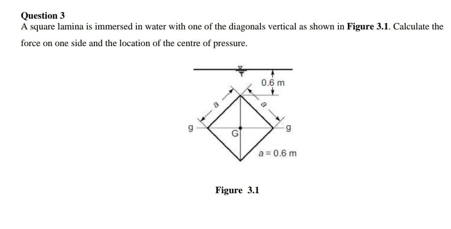 Question 3
A square lamina is immersed in water with one of the diagonals vertical as shown in Figure 3.1. Calculate the
force on one side and the location of the centre of pressure.
0.6 m
a = 0.6 m
Figure 3.1
