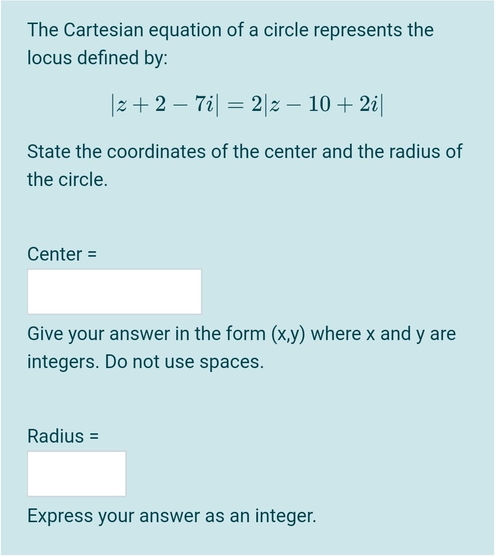 The Cartesian equation of a circle represents the
locus defined by:
|z+2 – 7i| = 2|z – 10 + 2i|
-
State the coordinates of the center and the radius of
the circle.
Center =
Give your answer in the form (x,y) where x and y are
integers. Do not use spaces.
Radius =
Express your answer as an integer.
