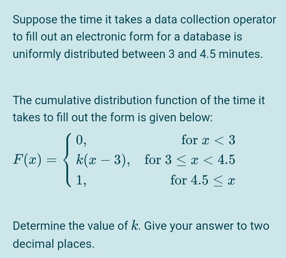 Suppose the time it takes a data collection operator
to fill out an electronic form for a database is
uniformly distributed between 3 and 4.5 minutes.
The cumulative distribution function of the time it
takes to fill out the form is given below:
0,
for x < 3
F(x) =
k(x – 3), for 3 < x < 4.5
-
1,
for 4.5 < x
Determine the value of k. Give your answer to two
decimal places.
