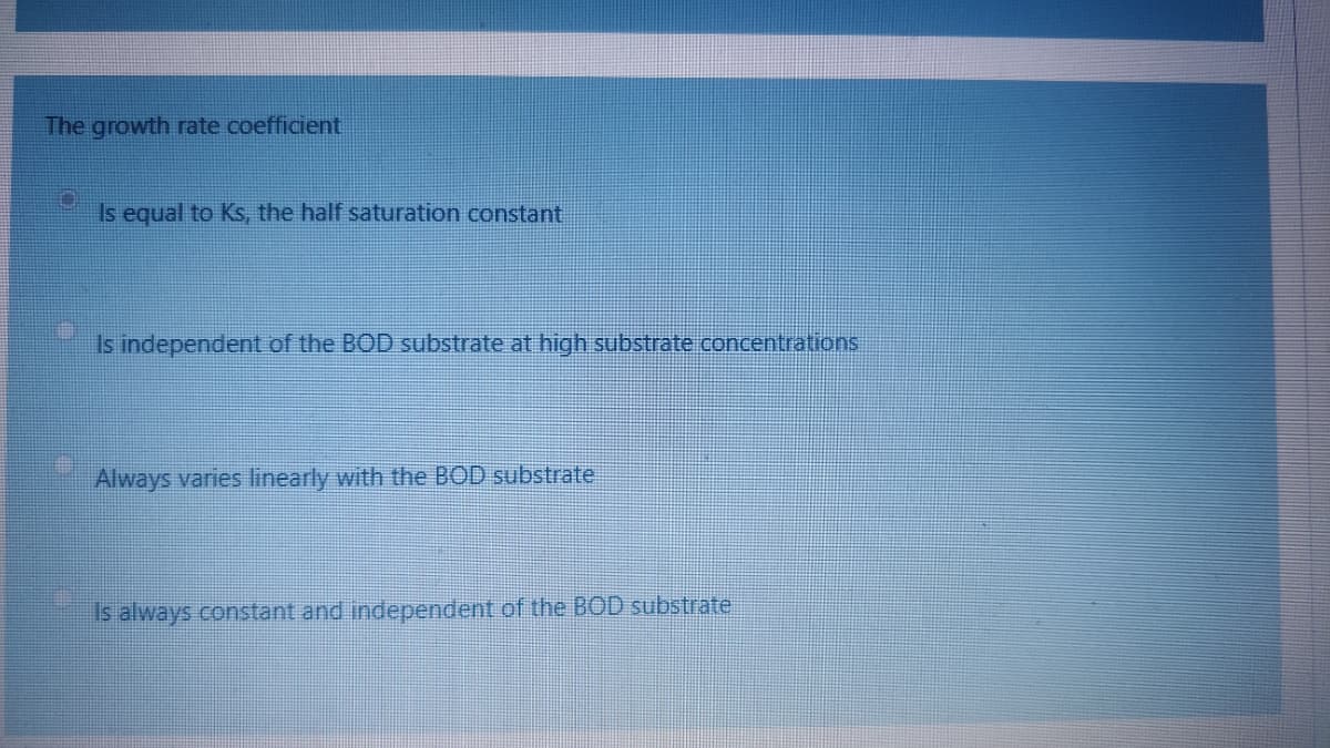 The growth rate coefficient
Is equal to Ks, the half saturation constant
Is independent of the BOD substrate at high substrate concentrations
Always varies linearly with the BOD substrate
Is always constant and independent of the BOD substrate
