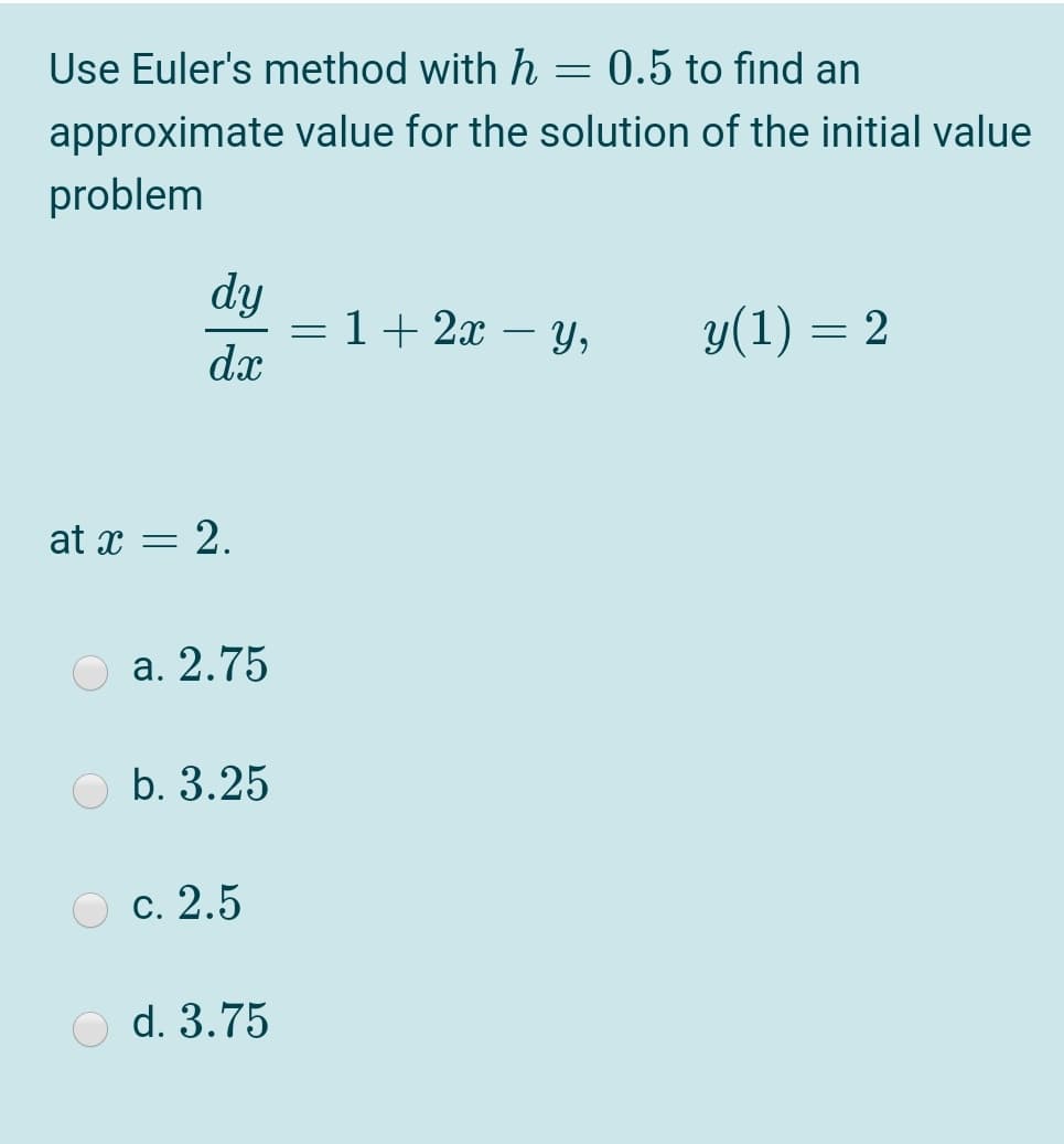 Use Euler's method with h
= 0.5 to find an
approximate value for the solution of the initial value
problem
dy
= 1+ 2x – Y,
dx
у(1) — 2
-
at x = 2.
a. 2.75
O b. 3.25
О с. 2.5
O d. 3.75

