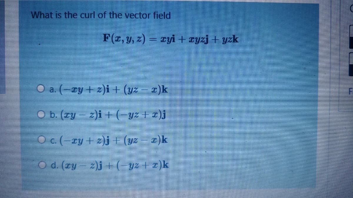 What is the curl of the vector field
F(z, y, z) = ryi+ zyzj + yzk
O a. (-ry+ z)i+ (yz – x)k
O b. (Ty 2)i +(-yz+ x)j
O c. (-ry + z)j + (yz - x)k
O d. (zy- z)j +(-y2 + r)k
