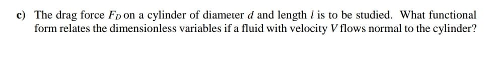 c) The drag force FD on a cylinder of diameter d and length l is to be studied. What functional
form relates the dimensionless variables if a fluid with velocity V flows normal to the cylinder?
