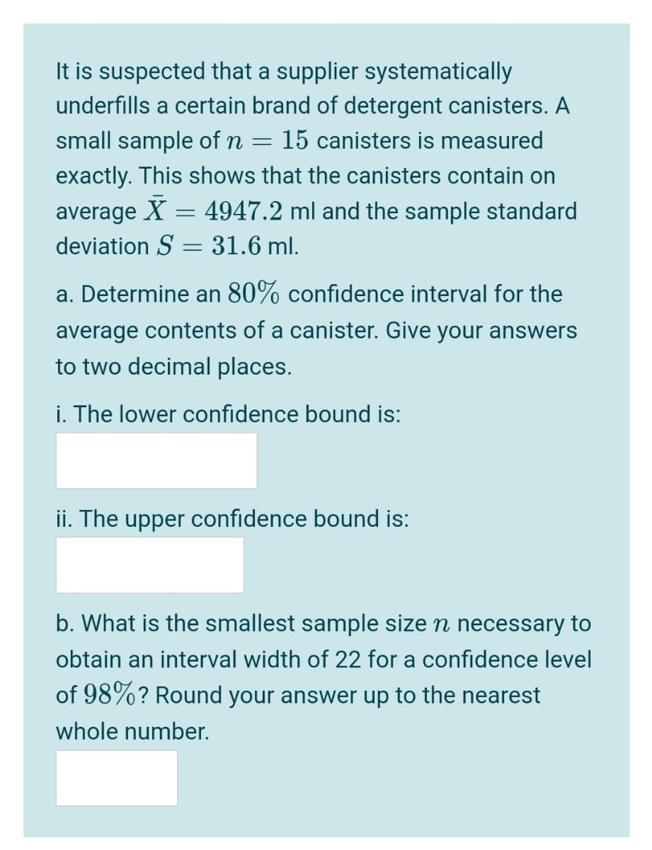 It is suspected that a supplier systematically
underfills a certain brand of detergent canisters. A
small sample of n
15 canisters is measured
exactly. This shows that the canisters contain on
average
X = 4947.2 ml and the sample standard
deviation S = 31.6 ml.
a. Determine an 80% confidence interval for the
average contents of a canister. Give your answers
to two decimal places.
i. The lower confidence bound is:
ii. The upper confidence bound is:
b. What is the smallest sample size n necessary to
obtain an interval width of 22 for a confidence level
of 98%? Round your answer up to the nearest
whole number.
