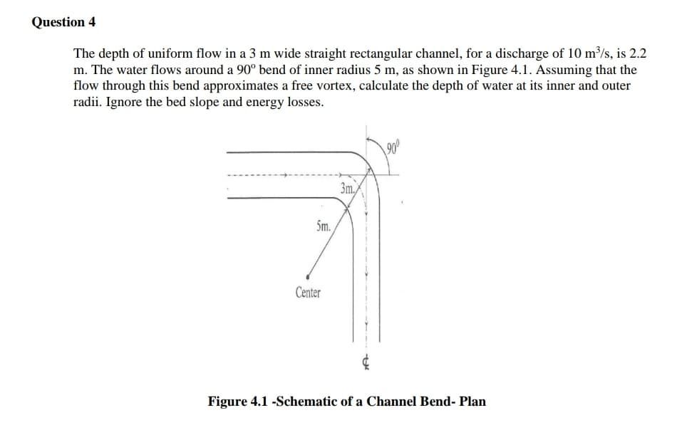 Question 4
The depth of uniform flow in a 3 m wide straight rectangular channel, for a discharge of 10 m³/s, is 2.2
m. The water flows around a 90° bend of inner radius 5 m, as shown in Figure 4.1. Assuming that the
flow through this bend approximates a free vortex, calculate the depth of water at its inner and outer
radii. Ignore the bed slope and energy losses.
3m,
5m.
Center
Figure 4.1 -Schematic of a Channel Bend- Plan
