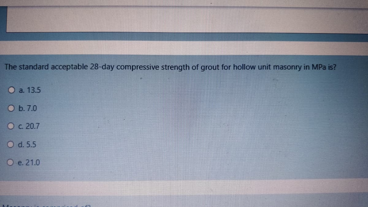 The standard acceptable 28-day compressive strength of grout for hollow unit masonry in MPa is?
O a. 13.5
O b. 7.0
Oc 20.7
O d. 5,5
O e. 21.0
